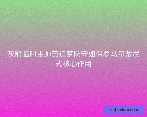 灰熊临时主帅赞追梦防守如保罗马尔蒂尼式核心作用